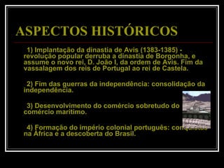 ASPECTOS HISTÓRICOS          1) Implantação da dinastia de Avis (1383-1385) - revolução popular derruba a dinastia de Borgonha, e assume o novo rei, D. João I, da ordem de Avis. Fim da vassalagem dos reis de Portugal ao rei de Castela.        2) Fim das guerras da independência: consolidação da independência.         3) Desenvolvimento do comércio sobretudo do comércio marítimo.         4) Formação do império colonial português: conquistas na África e a descoberta do Brasil.  