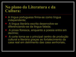 No plano da Literatura e da Cultura: A língua portuguesa firma-se como língua independente; A língua literária escrita desenvolve-se diferenciando-se da língua falada; A prosa floresce, enquanto a poesia entra em declínio; A corte torna-se o principal centro de produção cultural e literária graças ao fortalecimento da casa real em detrimento das casa senhoriais . 