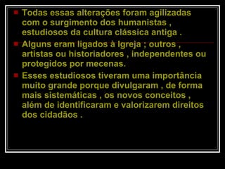 Todas essas alterações foram agilizadas com o surgimento dos humanistas , estudiosos da cultura clássica antiga .  Alguns eram ligados à Igreja ; outros , artistas ou historiadores , independentes ou protegidos por mecenas.  Esses estudiosos tiveram uma importância muito grande porque divulgaram , de forma mais sistemáticas , os novos conceitos , além de identificaram e valorizarem direitos dos cidadãos .  