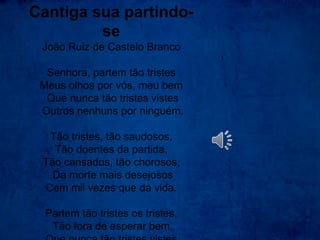 Cantiga sua partindo-
se
João Ruiz de Castelo Branco
Senhora, partem tão tristes
Meus olhos por vós, meu bem
Que nunca tão tristes vistes
Outros nenhuns por ninguém.
Tão tristes, tão saudosos,
Tão doentes da partida,
Tão cansados, tão chorosos,
Da morte mais desejosos
Cem mil vezes que da vida.
Partem tão tristes os tristes,
Tão fora de esperar bem,
 