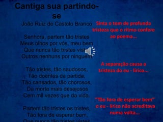 Cantiga sua partindo-
se
João Ruiz de Castelo Branco
Senhora, partem tão tristes
Meus olhos por vós, meu bem
Que nunca tão tristes vistes
Outros nenhuns por ninguém.
Tão tristes, tão saudosos,
Tão doentes da partida,
Tão cansados, tão chorosos,
Da morte mais desejosos
Cem mil vezes que da vida.
Partem tão tristes os tristes,
Tão fora de esperar bem,
Sinta o tom de profunda
tristeza que o ritmo confere
ao poema...
“Tão fora de esperar bem”
o eu - lírico não acreditava
numa volta...
A separação causa a
tristeza do eu - lírico...
 