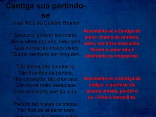 Cantiga sua partindo-
se
João Ruiz de Castelo Branco
Senhora, partem tão tristes
Meus olhos por vós, meu bem
Que nunca tão tristes vistes
Outros nenhuns por ninguém.
Tão tristes, tão saudosos,
Tão doentes da partida,
Tão cansados, tão chorosos,
Da morte mais desejosos
Cem mil vezes que da vida.
Partem tão tristes os tristes,
Tão fora de esperar bem,
Assemelha-se a Cantiga de
amor: chama de senhora,
sofre, voz lírica masculina.
Porém o amor não é
idealizado ou impossível.
Assemelha-se a Cantiga de
amigo: a ausência da
pessoa amada, porém o
eu - lírico é masculino.
 