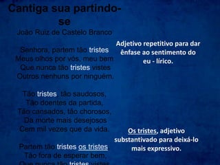 Cantiga sua partindo-
se
João Ruiz de Castelo Branco
Senhora, partem tão tristes
Meus olhos por vós, meu bem
Que nunca tão tristes vistes
Outros nenhuns por ninguém.
Tão tristes, tão saudosos,
Tão doentes da partida,
Tão cansados, tão chorosos,
Da morte mais desejosos
Cem mil vezes que da vida.
Partem tão tristes os tristes,
Tão fora de esperar bem,
Adjetivo repetitivo para dar
ênfase ao sentimento do
eu - lírico.
Os tristes, adjetivo
substantivado para deixá-lo
mais expressivo.
 