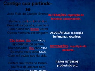 Cantiga sua partindo-
se
João Ruiz de Castelo Branco
Senhora, partem tão tristes
Meus olhos por vós, meu bem
Que nunca tão tristes vistes
Outros nenhuns por ninguém.
Tão tristes, tão saudosos,
Tão doentes da partida,
Tão cansados, tão chorosos,
Da morte mais desejosos
Cem mil vezes que da vida.
Partem tão tristes os tristes,
Tão fora de esperar bem,
ALITERAÇÕES: repetição de
fonemas consonantais.
ASSONÂNCIAS: repetição
de fonemas vocálicos.
REITERAÇÕES: repetição de
palavras.
RIMAS INTERNAS:
produzindo eco.
 