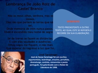 Lembrança De João Roiz de
Castel’Branco
Não os meus olhos, senhora, mas os
vossos,
Eles são que partem às terras que não
sei,
Onde memória de mim nunca passou,
Onde é escondido meu nome de segredo.
Se de trevas se fazem as distâncias,
E com elas saudades e ausências,
Olhos cegos me fiquem, e não mais
Que esperar do regresso a luz que foi.
José Saramago
José de Sousa Saramago foi um escritor,
argumentista, teatrólogo, ensaísta, jornalista,
dramaturgo, contista, romancista e poeta
português. Foi galardoado com o Nobel de
Literatura de 1998.
TEXTO PREEXISTENTE A OUTRO
TEXTO, AO QUAL ESTE SE REPORTA E
RECORRE EM SUA ELABORAÇÃO.
 