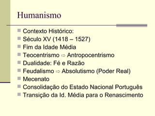 Humanismo
 Contexto Histórico:
 Século XV (1418 – 1527)
 Fim da Idade Média
 Teocentrismo ⇨ Antropocentrismo
 Dualidade: Fé e Razão
 Feudalismo Absolutismo (Poder Real)⇨
 Mecenato
 Consolidação do Estado Nacional Português
 Transição da Id. Média para o Renascimento
 