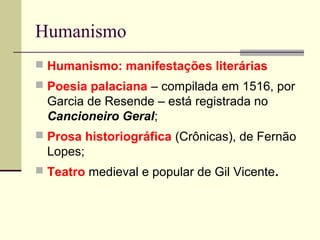 Humanismo
 Humanismo: manifestações literárias
 Poesia palaciana – compilada em 1516, por
Garcia de Resende – está registrada no
Cancioneiro Geral;
 Prosa historiográfica (Crônicas), de Fernão
Lopes;
 Teatro medieval e popular de Gil Vicente.
 