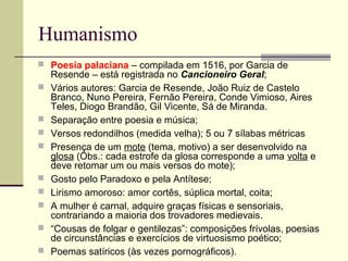 Humanismo
 Poesia palaciana – compilada em 1516, por Garcia de
Resende – está registrada no Cancioneiro Geral;
 Vários autores: Garcia de Resende, João Ruiz de Castelo
Branco, Nuno Pereira, Fernão Pereira, Conde Vimioso, Aires
Teles, Diogo Brandão, Gil Vicente, Sá de Miranda.
 Separação entre poesia e música;
 Versos redondilhos (medida velha); 5 ou 7 sílabas métricas
 Presença de um mote (tema, motivo) a ser desenvolvido na
glosa (Obs.: cada estrofe da glosa corresponde a uma volta e
deve retomar um ou mais versos do mote);
 Gosto pelo Paradoxo e pela Antítese;
 Lirismo amoroso: amor cortês, súplica mortal, coita;
 A mulher é carnal, adquire graças físicas e sensoriais,
contrariando a maioria dos trovadores medievais.
 “Cousas de folgar e gentilezas”: composições frívolas, poesias
de circunstâncias e exercícios de virtuosismo poético;
 Poemas satíricos (às vezes pornográficos).
 