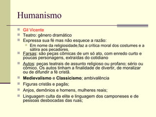 Humanismo
 Gil Vicente
 Teatro: gênero dramático
 Expressa sua fé mas não esquece a razão:
 Em nome da religiosidade,faz a crítica moral dos costumes e a
sátira aos pecadores.
 Farsas: são peças cômicas de um só ato, com enredo curto e
poucas personagens, extraídas do cotidiano
 Autos: peças teatrais de assunto religioso ou profano; sério ou
cômico. Os autos tinham a finalidade de divertir, de moralizar
ou de difundir a fé cristã.
 Medievalismo e Classicismo; ambivalência
 Figuras cristãs e pagãs;
 Anjos, demônios e homens, mulheres reais;
 Linguagem culta da elite e linguagem dos camponeses e de
pessoas desbocadas das ruas;
 
