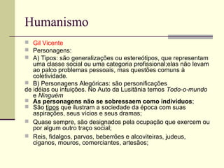 Humanismo
 Gil Vicente
 Personagens:
 A) Tipos: são generalizações ou estereótipos, que representam
uma classe social ou uma categoria profissional;elas não levam
ao palco problemas pessoais, mas questões comuns à
coletividade.
 B) Personagens Alegóricas: são personificações
de idéias ou intuições. No Auto da Lusitânia temos Todo-o-mundo
e Ninguém
 As personagens não se sobressaem como indivíduos;
 São tipos que ilustram a sociedade da época com suas
aspirações, seus vícios e seus dramas;
 Quase sempre, são designados pela ocupação que exercem ou
por algum outro traço social;
 Reis, fidalgos, parvos, beberrões e alcoviteiras, judeus,
ciganos, mouros, comerciantes, artesãos;
 