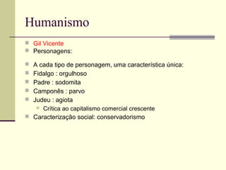 Humanismo
 Gil Vicente
 Personagens:
 A cada tipo de personagem, uma característica única:
 Fidalgo : orgulhoso
 Padre : sodomita
 Camponês : parvo
 Judeu : agiota
 Crítica ao capitalismo comercial crescente
 Caracterização social: conservadorismo
 