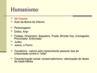 Humanismo
 Gil Vicente
 Auto da Barca do Inferno:
 Personagens:
 Diabo, Anjo
 Fidalgo, Onzeneiro, Sapateiro, Frade, Brízida Vaz, Corregedor,
Procurador, Enforcado
 Judeu
 Joane, o Parvo
 Cavaleiros : salvos pelo merecimento pessoal: luta da
cristandade contra o “infiel”
 Caracterização social: conservadorismo: valorização de ideais
da Idade Média
 
