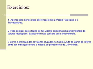 Exercícios:
1- Aponte pelo menos duas diferenças entre a Poesia Palaciana e o
Trovadorismo.
2-Pode-se dizer que o teatro de Gil Vicente comporta uma ambivalência de
valores ideológicos. Explique em que consiste essa ambivalência.
3-Como a salvação dos cavaleiros cruzados no final do Auto da Barca do Inferno
pode dar indicações sobre o modelo de pensamento de Gil Vicente?
 