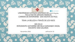 UNIVERSIDAD CATÓLICA SANTIAGO DE GUAYAQUIL
FACULTAD DE CIENCIAS MEDICAS
CARRERA DE ENFERMERÍA ¨SAN VICENTE DE PAÚL¨
TEMA: LA BELLEZA A TRAVÉS DE LOS HIJOS
3ER CICLO
INTEGRANTE: KATHERINE MICHELLE GONZABAY ANGEL
DOCENTE: MAX GALARZA
Noviembre 2018 calificación 10
 