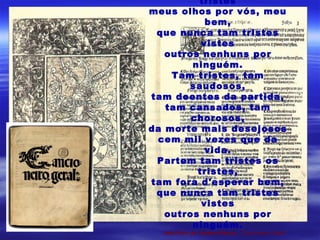 tristes
meus olhos por vós, meu
bem,
que nunca tam tristes
vistes
outros nenhuns por
ninguém.
Tam tristes, tam
saudosos,
tam doentes da partida,
tam cansados, tam
chorosos,
da morte mais desejosos
cem mil vezes que da
vida.
Partem tam tristes os
tristes,
tam fora d'esperar bem,
que nunca tam tristes
vistes
outros nenhuns por
ninguém.
João Ruiz de Castelo Branco, "Cancioneiro Geral"
 