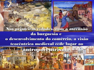 Nas primeiras cidades, com a ascensãoNas primeiras cidades, com a ascensão
da burguesia eda burguesia e
o desenvolvimento do comércio, a visãoo desenvolvimento do comércio, a visão
teocêntrica medieval cede lugar aoteocêntrica medieval cede lugar ao
antropocentrismoantropocentrismo..
 