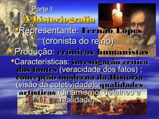 Parte I:Parte I:
A historiografiaA historiografia
Representante:Representante: Fernão LopesFernão Lopes
(cronista do reino).(cronista do reino).
 Produção:Produção: crônicas humanistascrônicas humanistas..
Características:Características: investigação críticainvestigação crítica
das fontesdas fontes (veracidade dos fatos) ;(veracidade dos fatos) ;
concepção moderna da Históriaconcepção moderna da História
(visão da coletividade);(visão da coletividade); qualidadesqualidades
artísticasartísticas (dinamismo, detalhes e(dinamismo, detalhes e
realidade).realidade).
 