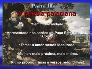 Parte IIParte II::
A poesia palacianaA poesia palaciana
Sem musicalidade.Sem musicalidade.
Apresentada nos serões do Paço Real, diante daApresentada nos serões do Paço Real, diante da
Corte.Corte.
Tema: o amor menos idealizado.Tema: o amor menos idealizado.
Mulher: mais próxima, mais íntima.Mulher: mais próxima, mais íntima.
Ritmo próprio (rimas e versos redondilhos).Ritmo próprio (rimas e versos redondilhos).
 