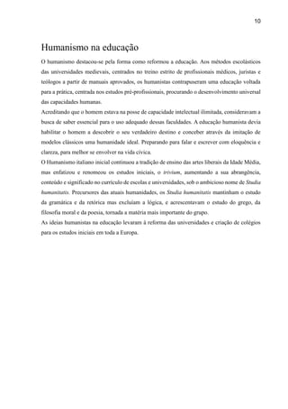 10
Humanismo na educação
O humanismo destacou-se pela forma como reformou a educação. Aos métodos escolásticos
das universidades medievais, centrados no treino estrito de profissionais médicos, juristas e
teólogos a partir de manuais aprovados, os humanistas contrapuseram uma educação voltada
para a prática, centrada nos estudos pré-profissionais, procurando o desenvolvimento universal
das capacidades humanas.
Acreditando que o homem estava na posse de capacidade intelectual ilimitada, consideravam a
busca de saber essencial para o uso adequado dessas faculdades. A educação humanista devia
habilitar o homem a descobrir o seu verdadeiro destino e conceber através da imitação de
modelos clássicos uma humanidade ideal. Preparando para falar e escrever com eloquência e
clareza, para melhor se envolver na vida cívica.
O Humanismo italiano inicial continuou a tradição de ensino das artes liberais da Idade Média,
mas enfatizou e renomeou os estudos iniciais, o trivium, aumentando a sua abrangência,
conteúdo e significado no currículo de escolas e universidades, sob o ambicioso nome de Studia
humanitatis. Precursores das atuais humanidades, os Studia humanitatis mantinham o estudo
da gramática e da retórica mas excluíam a lógica, e acrescentavam o estudo do grego, da
filosofia moral e da poesia, tornada a matéria mais importante do grupo.
As ideias humanistas na educação levaram à reforma das universidades e criação de colégios
para os estudos iniciais em toda a Europa.
 