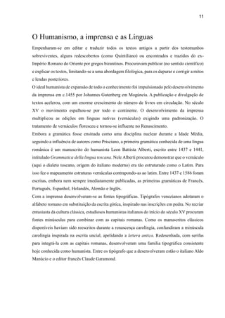 11
O Humanismo, a imprensa e as Línguas
Empenharam-se em editar e traduzir todos os textos antigos a partir dos testemunhos
sobreviventes, alguns redescobertos (como Quintiliano) ou encontrados e trazidos do ex-
Império Romano do Oriente por gregos bizantinos. Procuravam publicar (no sentido científico)
e explicar os textos, limitando-se a uma abordagem filológica, para os depurar e corrigir a mitos
e lendas posteriores.
O ideal humanista de expansão de todo o conhecimento foi impulsionado pelo desenvolvimento
da imprensa em c.1455 por Johannes Gutenberg em Mogúncia. A publicação e divulgação de
textos acelerou, com um enorme crescimento do número de livros em circulação. No século
XV o movimento espalhou-se por todo o continente. O desenvolvimento da imprensa
multiplicou as edições em línguas nativas (vernáculas) exigindo uma padronização. O
tratamento de vernáculos floresceu e tornou-se influente no Renascimento.
Embora a gramática fosse ensinada como uma disciplina nuclear durante a Idade Média,
seguindo a influência de autores como Prisciano, a primeira gramática conhecida de uma língua
românica é um manuscrito do humanista Leon Battista Alberti, escrito entre 1437 e 1441,
intitulado Grammatica della lingua toscana. Nele Alberti procurou demonstrar que o vernáculo
(aqui o dialeto toscano, origem do italiano moderno) era tão estruturado como o Latim. Para
isso fez o mapeamento estruturas vernáculas contrapondo-as ao latim. Entre 1437 e 1586 foram
escritas, embora nem sempre imediatamente publicadas, as primeiras gramáticas de Francês,
Português, Espanhol, Holandês, Alemão e Inglês.
Com a imprensa desenvolveram-se as fontes tipográficas. Tipógrafos venezianos adotaram o
alfabeto romano em substituição da escrita gótica, inspirado nas inscrições em pedra. No recriar
entusiasta da cultura clássica, estudiosos humanistas italianos do início do século XV procuram
fontes minúsculas para combinar com as capitais romanas. Como os manuscritos clássicos
disponíveis haviam sido reescritos durante a renascença carolíngia, confundiram a minúscula
carolíngia inspirada na escrita uncial, apelidando a lettera antica. Redesenhada, com serifas
para integrá-la com as capitais romanas, desenvolveram uma família tipográfica consistente
hoje conhecida como humanista. Entre os tipógrafo que a desenvolveram estão o italiano Aldo
Manúcio e o editor francês Claude Garamond.
 