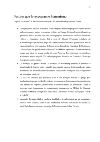 12
Fatores que favoreceram o humanismo
A partir do século XV, o movimento humanista foi impulsionado por vários fatores:
 A migração de eruditos bizantinos. Com o Império Bizantino progressivamente sitiado
pelos otomanos, muitos procuraram refúgio na Europa Ocidental, especialmente na
península itálica. Traziam com eles textos gregos e promoveram a difusão da cultura,
valores e linguagem gregos. Foi o caso de Manuel Crisolaras, estudioso de
Constantinopla, que ensinou grego em Florença desde 1396-1400, que escreveu para os
seus discípulos a obra questões de língua grega baseada na Gramática de Dionísio, o
Trácio. O seu discípulo Leonardo Bruni (1370-1444) foi o primeiro a fazer traduções do
grego para latim em grande escala, tal como Ambrose Traversari, que recomendou a
Cosimo de Medici adquirir 200 códices gregos de Bizâncio, ou Francesco Filelfo que
transportou muitos outros.
 A invenção da prensa móvel. A invenção de Gutenberg permitiu a produção e
distribuição de livros a custo reduzido, assegurando a ampla disseminação das ideias
humanistas e o desenvolvimento do sentido crítico contra o magister dixit, o argumento
de autoridade medieval.
 A ação dos mecenas (os patronos). Com a sua proteção política, o apreço pelo
conhecimento antigo, o afã colecionista e a remuneração financeira aos humanistas pelo
seu trabalho na imprensa, promoveram o desenvolvimento do humanismo. Entre os
mecenas mais importantes do renascimento destacam-se os Médici de Florença,
Lorenzo de Medici, o Magnífico, e seu irmão Giuliano de Medici, ou os papas Júlio II
e Leão X.
 A criação de universidades, escolas e faculdades. A multiplicação de universidades e
escolas como Lovaina, Siena, Alcalá de Henares, Coimbra e as escolas do século XV,
contribuiu largamente para a expansão do humanismo em toda a Europa.
 