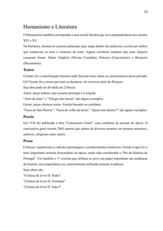 13
Humanismo e Literatura
O Humanismo também corresponde a uma escola literária que teve preponderância nos séculos
XIV e XV.
Na literatura, destaca-se a poesia palaciana (que surge dentro dos palácios), escrita por nobres
que retratavam os usos e costumes da corte. Alguns escritores italianos que mais impacto
causaram foram: Dante Alighieri (Divina Comédia), Petrarca (Cancioneiro) e Bocaccio
(Decameron).
Teatro
O teatro foi a manifestação literária onde ficavam mais claras as características desse período.
Gil Vicente foi o nome que mais se destacou, ele escreveu mais de 40 peças.
Sua obra pode ser dividida em 2 blocos:
Autos: peças teatrais cujo assunto principal é a religião.
“Auto da alma” e “Trilogia das barcas” são alguns exemplos.
Farsas: peças cômicas curtas. Enredo baseado no cotidiano.
“Farsa de Inês Pereira”, “Farsa do velho da horta”, “Quem tem farelos?” são alguns exemplos.
Poesia
Em 1516 foi publicada a obra “Cancioneiro Geral”, uma coletânea de poemas de época. O
cancioneiro geral resume 2865 autores que tratam de diversos assuntos em poemas amorosos,
satíricos, religiosos entre outros.
Prosa
Crônicas: registravam a vida dos personagens e acontecimentos históricos. Fernão Lopes foi o
mais importante cronista (historiador) da época, tendo sido considerado o “Pai da História de
Portugal”. Foi também o 1º cronista que atribuiu ao povo um papel importante nas mudanças
da história, essa importância era, anteriormente atribuída somente à nobreza.
Suas obras são:
“Crônica de el-rei D. Pedro”
“Crônica de el-rei D. Fernando”
“Crônica de el-rei D. João I”
 