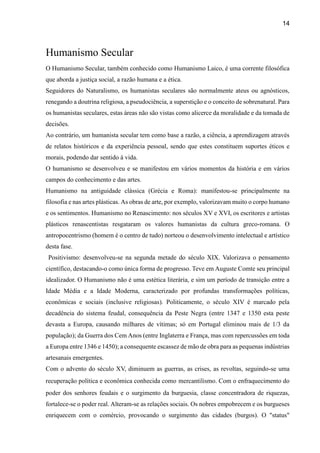 14
Humanismo Secular
O Humanismo Secular, também conhecido como Humanismo Laico, é uma corrente filosófica
que aborda a justiça social, a razão humana e a ética.
Seguidores do Naturalismo, os humanistas seculares são normalmente ateus ou agnósticos,
renegando a doutrina religiosa, a pseudociência, a superstição e o conceito de sobrenatural. Para
os humanistas seculares, estas áreas não são vistas como alicerce da moralidade e da tomada de
decisões.
Ao contrário, um humanista secular tem como base a razão, a ciência, a aprendizagem através
de relatos históricos e da experiência pessoal, sendo que estes constituem suportes éticos e
morais, podendo dar sentido à vida.
O humanismo se desenvolveu e se manifestou em vários momentos da história e em vários
campos do conhecimento e das artes.
Humanismo na antiguidade clássica (Grécia e Roma): manifestou-se principalmente na
filosofia e nas artes plásticas. As obras de arte, por exemplo, valorizavam muito o corpo humano
e os sentimentos. Humanismo no Renascimento: nos séculos XV e XVI, os escritores e artistas
plásticos renascentistas resgataram os valores humanistas da cultura greco-romana. O
antropocentrismo (homem é o centro de tudo) norteou o desenvolvimento intelectual e artístico
desta fase.
Positivismo: desenvolveu-se na segunda metade do século XIX. Valorizava o pensamento
científico, destacando-o como única forma de progresso. Teve em Auguste Comte seu principal
idealizador. O Humanismo não é uma estética literária, e sim um período de transição entre a
Idade Média e a Idade Moderna, caracterizado por profundas transformações políticas,
econômicas e sociais (inclusive religiosas). Politicamente, o século XIV é marcado pela
decadência do sistema feudal, consequência da Peste Negra (entre 1347 e 1350 esta peste
devasta a Europa, causando milhares de vítimas; só em Portugal eliminou mais de 1/3 da
população); da Guerra dos Cem Anos (entre Inglaterra e França, mas com repercussões em toda
a Europa entre 1346 e 1450); a consequente escassez de mão de obra para as pequenas indústrias
artesanais emergentes.
Com o advento do século XV, diminuem as guerras, as crises, as revoltas, seguindo-se uma
recuperação política e econômica conhecida como mercantilismo. Com o enfraquecimento do
poder dos senhores feudais e o surgimento da burguesia, classe concentradora de riquezas,
fortalece-se o poder real. Alteram-se as relações sociais. Os nobres empobrecem e os burgueses
enriquecem com o comércio, provocando o surgimento das cidades (burgos). O "status"
 