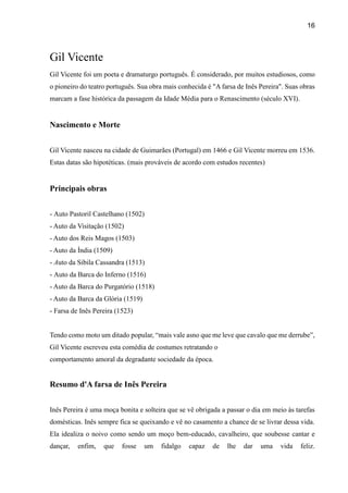 16
Gil Vicente
Gil Vicente foi um poeta e dramaturgo português. É considerado, por muitos estudiosos, como
o pioneiro do teatro português. Sua obra mais conhecida é "A farsa de Inês Pereira". Suas obras
marcam a fase histórica da passagem da Idade Média para o Renascimento (século XVI).
Nascimento e Morte
Gil Vicente nasceu na cidade de Guimarães (Portugal) em 1466 e Gil Vicente morreu em 1536.
Estas datas são hipotéticas. (mais prováveis de acordo com estudos recentes)
Principais obras
- Auto Pastoril Castelhano (1502)
- Auto da Visitação (1502)
- Auto dos Reis Magos (1503)
- Auto da Índia (1509)
- Auto da Sibila Cassandra (1513)
- Auto da Barca do Inferno (1516)
- Auto da Barca do Purgatório (1518)
- Auto da Barca da Glória (1519)
- Farsa de Inês Pereira (1523)
Tendo como moto um ditado popular, “mais vale asno que me leve que cavalo que me derrube”,
Gil Vicente escreveu esta comédia de costumes retratando o
comportamento amoral da degradante sociedade da época.
Resumo d'A farsa de Inês Pereira
Inês Pereira é uma moça bonita e solteira que se vê obrigada a passar o dia em meio às tarefas
domésticas. Inês sempre fica se queixando e vê no casamento a chance de se livrar dessa vida.
Ela idealiza o noivo como sendo um moço bem-educado, cavalheiro, que soubesse cantar e
dançar, enfim, que fosse um fidalgo capaz de lhe dar uma vida feliz.
 
