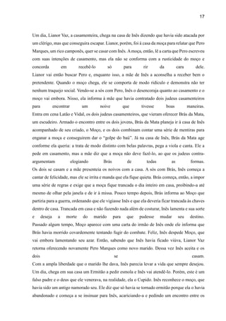 17
Um dia, Lianor Vaz, a casamenteira, chega na casa de Inês dizendo que havia sido atacada por
um clérigo, mas que conseguira escapar. Lianor, porém, foi à casa da moça para relatar que Pero
Marques, um rico camponês, quer se casar com Inês. Amoça, então, lê a carta que Pero escreveu
com suas intenções de casamento, mas ela não se conforma com a rusticidade do moço e
concorda em recebê-lo só para rir da cara dele.
Lianor vai então buscar Pero e, enquanto isso, a mãe de Inês a aconselha a receber bem o
pretendente. Quando o moço chega, ele se comporta de modo ridículo e demonstra não ter
nenhum traquejo social. Vendo-se a sós com Pero, Inês o desencoraja quanto ao casamento e o
moço vai embora. Nisso, ela informa à mãe que havia contratado dois judeus casamenteiros
para encontrar um noive que tivesse boas maneiras.
Entra em cena Latão e Vidal, os dois judeus casamenteiros, que vieram oferecer Brás da Mata,
um escudeiro. Armado o encontro entre os dois jovens, Brás da Mata planeja ir à casa de Inês
acompanhado de seu criado, o Moço, e os dois combinam contar uma série de mentiras para
enganar a moça e conseguirem dar o “golpe do baú”. Já na casa de Inês, Brás da Mata age
conforme ela queria: a trata de modo distinto com belas palavras, pega a viola e canta. Ele a
pede em casamento, mas a mãe diz que a moça não deve fazê-lo, ao que os judeus contra-
argumentam elogiando Brás de todas as formas.
Os dois se casam e a mãe presenteia os noivos com a casa. A sós com Brás, Inês começa a
cantar de felicidade, mas ele se irrita e manda que ela fique quieta. Brás começa, então, a impor
uma série de regras e exige que a moça fique trancada o dia inteiro em casa, proibindo-a até
mesmo de olhar pela janela e de ir à missa. Pouco tempo depois, Brás informa ao Moço que
partiria para a guerra, ordenando que ele vigiasse Inês e que ela deveria ficar trancada às chaves
dentro de casa. Trancada em casa e não fazendo nada além de costurar, Inês lamenta e sua sorte
e deseja a morte do marido para que pudesse mudar seu destino.
Passado algum tempo, Moço aparece com uma carta do irmão de Inês onde ele informa que
Brás havia morrido covardemente tentando fugir do combate. Feliz, Inês despede Moço, que
vai embora lamentando seu azar. Então, sabendo que Inês havia ficado viúva, Lianor Vaz
retorna oferecendo novamente Pero Marques como novo marido. Dessa vez Inês aceita e os
dois se casam.
Com a ampla liberdade que o marido lhe dava, Inês parecia levar a vida que sempre desejou.
Um dia, chega em sua casa um Ermitão a pedir esmola e Inês vai atendê-lo. Porém, este é um
falso padre e o deus que ele venerava, na realidade, ela o Cupido. Inês reconhece o moço, que
havia sido um antigo namorado seu. Ele diz que só havia se tornado ermitão porque ela o havia
abandonado e começa a se insinuar para Inês, acariciando-a e pedindo um encontro entre os
 