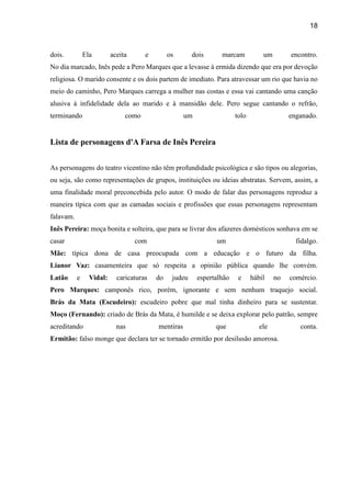18
dois. Ela aceita e os dois marcam um encontro.
No dia marcado, Inês pede a Pero Marques que a levasse à ermida dizendo que era por devoção
religiosa. O marido consente e os dois partem de imediato. Para atravessar um rio que havia no
meio do caminho, Pero Marques carrega a mulher nas costas e essa vai cantando uma canção
alusiva à infidelidade dela ao marido e à mansidão dele. Pero segue cantando o refrão,
terminando como um tolo enganado.
Lista de personagens d'A Farsa de Inês Pereira
As personagens do teatro vicentino não têm profundidade psicológica e são tipos ou alegorias,
ou seja, são como representações de grupos, instituições ou ideias abstratas. Servem, assim, a
uma finalidade moral preconcebida pelo autor. O modo de falar das personagens reproduz a
maneira típica com que as camadas sociais e profissões que essas personagens representam
falavam.
Inês Pereira: moça bonita e solteira, que para se livrar dos afazeres domésticos sonhava em se
casar com um fidalgo.
Mãe: típica dona de casa preocupada com a educação e o futuro da filha.
Lianor Vaz: casamenteira que só respeita a opinião pública quando lhe convém.
Latão e Vidal: caricaturas do judeu espertalhão e hábil no comércio.
Pero Marques: camponês rico, porém, ignorante e sem nenhum traquejo social.
Brás da Mata (Escudeiro): escudeiro pobre que mal tinha dinheiro para se sustentar.
Moço (Fernando): criado de Brás da Mata, é humilde e se deixa explorar pelo patrão, sempre
acreditando nas mentiras que ele conta.
Ermitão: falso monge que declara ter se tornado ermitão por desilusão amorosa.
 
