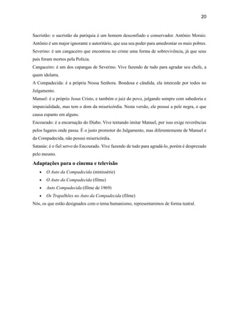 20
Sacristão: o sacristão da paróquia é um homem desconfiado e conservador. Antônio Morais:
Antônio é um major ignorante e autoritário, que usa seu poder para amedrontar os mais pobres.
Severino: é um cangaceiro que encontrou no crime uma forma de sobrevivência, já que seus
pais foram mortos pela Polícia.
Cangaceiro: é um dos capangas de Severino. Vive fazendo de tudo para agradar seu chefe, a
quem idolatra.
A Compadecida: é a própria Nossa Senhora. Bondosa e cândida, ela intercede por todos no
Julgamento.
Manuel: é o próprio Jesus Cristo, e também o juiz do povo, julgando sempre com sabedoria e
imparcialidade, mas tem o dom da misericórdia. Nesta versão, ele possui a pele negra, o que
causa espanto em alguns.
Encourado: é a encarnação do Diabo. Vive tentando imitar Manuel, por isso exige reverências
pelos lugares onde passa. É o justo promotor do Julgamento, mas diferentemente de Manuel e
da Compadecida, não possui misericórdia.
Satanás: é o fiel servo do Encourado. Vive fazendo de tudo para agradá-lo, porém é desprezado
pelo mesmo.
Adaptações para o cinema e televisão
 O Auto da Compadecida (minissérie)
 O Auto da Compadecida (filme)
 Auto Compadecida (filme de 1969)
 Os Trapalhões no Auto da Compadecida (filme)
Nós, os que estão designados com o tema humanismo, representaremos de forma teatral.
 