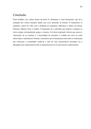 21
Conclusão
Neste trabalho, nós, seletos alunos da turma X, abordamos o tema humanismo, que foi a
exaltação dos valores humanos dando uma nova dimensão ao homem. O humanismo se
expandiu a partir de 1460, com a fundação de academias, bibliotecas e teatros em Roma,
Florença, Nápoles, Paris e Londres. O humanista era o indivíduo que traduzia e estudava os
textos antigos, principalmente gregos e romanos. Foi dessa inspiração clássica que nasceu a
valorização do ser humano e a necessidade de encontrar a verdade por meio da razão
(observação e experiência). Portanto, concluímos que os humanistas eram todos os intelectuais
que criticavam a mentalidade medieval e uma de suas características principais era a
abrangência de conhecimentos (não se especializavam em só uma área de conhecimento).
 