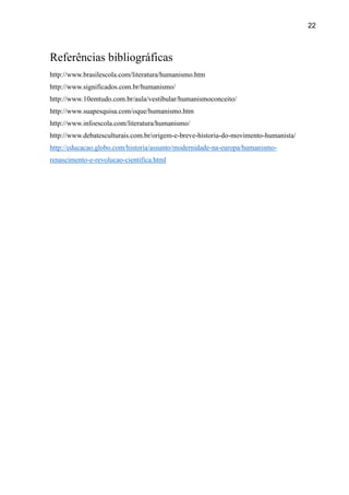22
Referências bibliográficas
http://www.brasilescola.com/literatura/humanismo.htm
http://www.significados.com.br/humanismo/
http://www.10emtudo.com.br/aula/vestibular/humanismoconceito/
http://www.suapesquisa.com/oque/humanismo.htm
http://www.infoescola.com/literatura/humanismo/
http://www.debatesculturais.com.br/origem-e-breve-historia-do-movimento-humanista/
http://educacao.globo.com/historia/assunto/modernidade-na-europa/humanismo-
renascimento-e-revolucao-cientifica.html
 