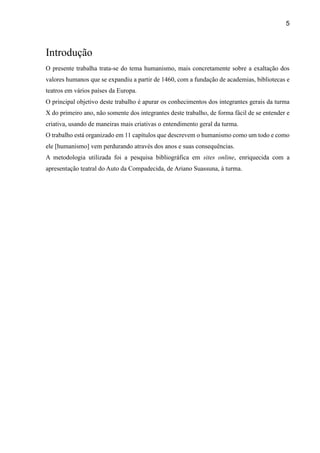 5
Introdução
O presente trabalha trata-se do tema humanismo, mais concretamente sobre a exaltação dos
valores humanos que se expandiu a partir de 1460, com a fundação de academias, bibliotecas e
teatros em vários países da Europa.
O principal objetivo deste trabalho é apurar os conhecimentos dos integrantes gerais da turma
X do primeiro ano, não somente dos integrantes deste trabalho, de forma fácil de se entender e
criativa, usando de maneiras mais criativas o entendimento geral da turma.
O trabalho está organizado em 11 capítulos que descrevem o humanismo como um todo e como
ele [humanismo] vem perdurando através dos anos e suas consequências.
A metodologia utilizada foi a pesquisa bibliográfica em sites online, enriquecida com a
apresentação teatral do Auto da Compadecida, de Ariano Suassuna, à turma.
 