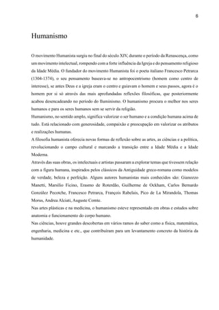 6
Humanismo
O movimento Humanista surgiu no final do século XIV, durante o período da Renascença, como
um movimento intelectual, rompendo com a forte influência da Igreja e do pensamento religioso
da Idade Média. O fundador do movimento Humanista foi o poeta italiano Francesco Petrarca
(1304-1374), o seu pensamento baseava-se no antropocentrismo (homem como centro de
interesse), se antes Deus e a igreja eram o centro e guiavam o homem e seus passos, agora é o
homem por si só através das mais aprofundadas reflexões filosóficas, que posteriormente
acabou desencadeando no período do Iluminismo. O humanismo procura o melhor nos seres
humanos e para os seres humanos sem se servir da religião.
Humanismo, no sentido amplo, significa valorizar o ser humano e a condição humana acima de
tudo. Está relacionado com generosidade, compaixão e preocupação em valorizar os atributos
e realizações humanas.
A filosofia humanista oferecia novas formas de reflexão sobre as artes, as ciências e a política,
revolucionando o campo cultural e marcando a transição entre a Idade Média e a Idade
Moderna.
Através das suas obras, os intelectuais e artistas passaram a explorar temas que tivessem relação
com a figura humana, inspirados pelos clássicos da Antiguidade greco-romana como modelos
de verdade, beleza e perfeição. Alguns autores humanistas mais conhecidos são: Gianozzo
Manetti, Marsílio Ficino, Erasmo de Roterdão, Guilherme de Ockham, Carlos Bernardo
González Pecotche, Francesco Petrarca, François Rabelais, Pico de La Mirandola, Thomas
Morus, Andrea Alciati, Auguste Comte.
Nas artes plásticas e na medicina, o humanismo esteve representado em obras e estudos sobre
anatomia e funcionamento do corpo humano.
Nas ciências, houve grandes descobertas em vários ramos do saber como a física, matemática,
engenharia, medicina e etc., que contribuíram para um levantamento concreto da história da
humanidade.
 