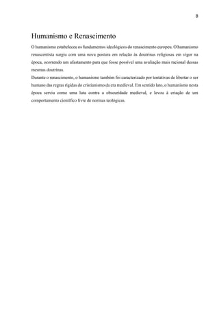 8
Humanismo e Renascimento
O humanismo estabeleceu os fundamentos ideológicos do renascimento europeu. O humanismo
renascentista surgiu com uma nova postura em relação às doutrinas religiosas em vigor na
época, ocorrendo um afastamento para que fosse possível uma avaliação mais racional dessas
mesmas doutrinas.
Durante o renascimento, o humanismo também foi caracterizado por tentativas de libertar o ser
humano das regras rígidas do cristianismo da era medieval. Em sentido lato, o humanismo nesta
época serviu como uma luta contra a obscuridade medieval, e levou à criação de um
comportamento científico livre de normas teológicas.
 