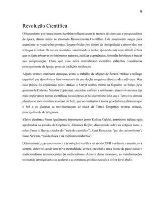 9
Revolução Científica
O humanismo e o renascimento também influenciaram as mentes de cientistas e pesquisadores
da época, dando início ao chamado Renascimento Científico. Este movimento surgiu para
questionar as conclusões prontas, desenvolvidas por sábios da Antiguidade e absorvidas por
teólogos cristãos. Os novos cientistas, valorizando a razão, apresentavam uma atitude crítica
que os fazia observar os fenômenos naturais, realizar experiências, formular hipóteses e buscar
sua comprovação. Claro que essa nova mentalidade científica enfrentou resistências
principalmente da Igreja, presa às tradições medievais.
Alguns eventos merecem destaque, como o trabalho de Miguel de Servet, médico e teólogo
espanhol que descobriu o funcionamento da circulação sanguínea dissecando cadáveres. Mas
essa prática foi condenada pelos cristãos e Servet acabou morto na fogueira, na Suíça, pelo
governo de Calvino. Nicolau Copérnico, sacerdote católico e astrônomo, desenvolveu uma das
mais importantes teorias científicas da sua época, o heliocentrismo (diz que a Terra e os demais
planetas se movimentam ao redor do Sol), que se contrapôs à teoria geocêntrica (afirmava que
o Sol e os planetas se movimentavam ao redor da Terra). Despertou severas críticas,
principalmente de religiosos.
Vários cientistas foram igualmente importantes como Galileu Galilei, astrônomo italiano que
aprofundou os estudos de Copérnico; Johannes Kepler, discorrendo sobre os eclipses lunar e
solar; Francis Bacon, criador do “método científico”; René Descartes, “pai do racionalismo”;
Isaac Newton, “pai da física e da mecânica modernas”.
O humanismo, o renascimento e a revolução científica do século XVII mudaram o mundo para
sempre, desenvolvendo uma nova mentalidade, crítica, racional e ativa diante da passividade e
tradicionalismo remanescentes do medievalismo. A partir desse momento, as transformações
no mundo começariam a se acelerar e as estruturas político-sociais a sofrer forte abalo.
 