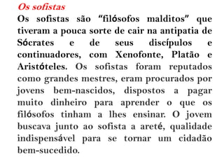Os sofistas
Os sofistas são “filósofos malditos” que
tiveram a pouca sorte de cair na antipatia de
Sócrates e de seus discípulos e
continuadores, com Xenofonte, Platão e
Aristóteles. Os sofistas foram reputados
como grandes mestres, eram procurados por
jovens bem-nascidos, dispostos a pagar
muito dinheiro para aprender o que os
filósofos tinham a lhes ensinar. O jovem
buscava junto ao sofista a areté, qualidade
indispensável para se tornar um cidadão
bem-sucedido.
 