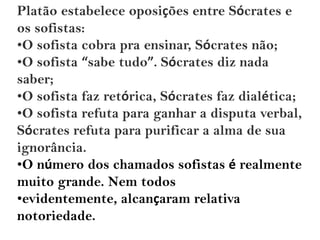Platão estabelece oposições entre Sócrates e
os sofistas:
•O sofista cobra pra ensinar, Sócrates não;
•O sofista “sabe tudo”. Sócrates diz nada
saber;
•O sofista faz retórica, Sócrates faz dialética;
•O sofista refuta para ganhar a disputa verbal,
Sócrates refuta para purificar a alma de sua
ignorância.
•O número dos chamados sofistas é realmente
muito grande. Nem todos
•evidentemente, alcançaram relativa
notoriedade.
 