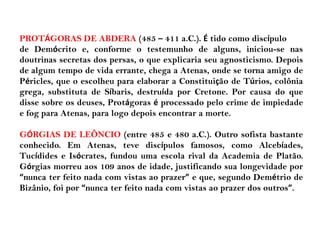 PROTÁGORAS DE ABDERA (485 – 411 a.C.). É tido como discípulo
de Demócrito e, conforme o testemunho de alguns, iniciou-se nas
doutrinas secretas dos persas, o que explicaria seu agnosticismo. Depois
de algum tempo de vida errante, chega a Atenas, onde se torna amigo de
Péricles, que o escolheu para elaborar a Constituição de Túrios, colônia
grega, substituta de Síbaris, destruída por Cretone. Por causa do que
disse sobre os deuses, Protágoras é processado pelo crime de impiedade
e fog para Atenas, para logo depois encontrar a morte.
GÓRGIAS DE LEÔNCIO (entre 485 e 480 a.C.). Outro sofista bastante
conhecido. Em Atenas, teve discípulos famosos, como Alcebíades,
Tucídides e Isócrates, fundou uma escola rival da Academia de Platão.
Górgias morreu aos 109 anos de idade, justificando sua longevidade por
“nunca ter feito nada com vistas ao prazer” e que, segundo Demétrio de
Bizânio, foi por “nunca ter feito nada com vistas ao prazer dos outros”.
 
