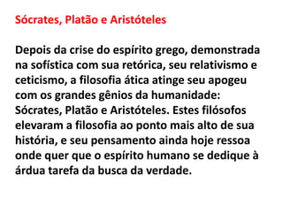 Sócrates, Platão e Aristóteles
Depois da crise do espírito grego, demonstrada
na sofística com sua retórica, seu relativismo e
ceticismo, a filosofia ática atinge seu apogeu
com os grandes gênios da humanidade:
Sócrates, Platão e Aristóteles. Estes filósofos
elevaram a filosofia ao ponto mais alto de sua
história, e seu pensamento ainda hoje ressoa
onde quer que o espírito humano se dedique à
árdua tarefa da busca da verdade.
 
