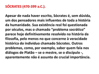 SÓCRATES (470-399 a.C.).
Apesar de nada haver escrito, Sócrates é, sem dúvida,
um dos pensadores mais influentes de toda a história
da humanidade. Sua existência real foi questionada
por séculos, mas o chamado “problema socrático”
parece hoje definitivamente resolvido na história da
filosofia, pelo menos no que concerne à veracidade
histórica do individuo chamado Sócrates. Outros
problemas, como, por exemplo, saber quem fala nos
diálogos de Platão – se o mestre, se o discípulo -,
aparentemente não é assunto de crucial importância.
 