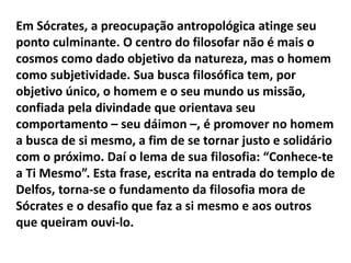 Em Sócrates, a preocupação antropológica atinge seu
ponto culminante. O centro do filosofar não é mais o
cosmos como dado objetivo da natureza, mas o homem
como subjetividade. Sua busca filosófica tem, por
objetivo único, o homem e o seu mundo us missão,
confiada pela divindade que orientava seu
comportamento – seu dáimon –, é promover no homem
a busca de si mesmo, a fim de se tornar justo e solidário
com o próximo. Daí o lema de sua filosofia: “Conhece-te
a Ti Mesmo”. Esta frase, escrita na entrada do templo de
Delfos, torna-se o fundamento da filosofia mora de
Sócrates e o desafio que faz a si mesmo e aos outros
que queiram ouvi-lo.
 