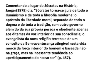 Comentando a lugar de Sócrates na História,
Jaeger(1979) diz: “Sócrates torna-se guia de todo o
Iluminismo e de toda a filosofia moderna: o
apóstolo da liberdade moral, separado de todo o
dogma e de toda a tradição, sem outro governo
alem do da sua própria pessoa e obediente apenas
aos ditames da voz interior da sua consciência; o
evangelista da nova religião terrena e de um
conceito da Bem-aventurança atingível nesta vida
mercê da força interior do homem e baseada não
na graça, mas na incessante tendência ao
aperfeiçoamento do nosso ser” (p. 457).
 