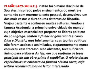 PLATÃO (429-348 a.C.). Platão foi o maior discípulo de
Sócrates. Inspirado pelos ensinamentos do mestre e
contando com enorme talento pessoal, desenvolveu um
dos mais vastos e duradouros sistemas de filosofia.
Viajou bastante e conheceu muitas culturas. Fundou a
famosa Academia, a primeira universidade do mundo,
cujo objetivo essencial era preparar os líderes políticos
da polis grega. Tentou influenciar governantes, como
Díon e Dionísio, mas infelizmente, suas teorias políticas
não foram aceitas e assimiladas, e aparentemente nunca
esqueceu esse fracasso. Não obstante, teve suficiente
ânimo para elaborar As leis, em que reafirma as teses
principais de sua obra prima A república. O relato dessas
experiências se encontra na famosa Sétima carta, cuja
leitura recomendamos ao leitor interessado.
 