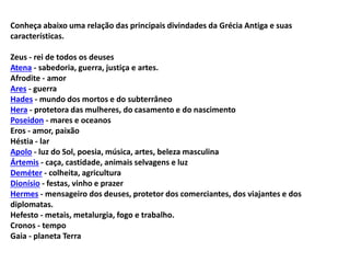 Conheça abaixo uma relação das principais divindades da Grécia Antiga e suas
características.
Zeus - rei de todos os deuses
Atena - sabedoria, guerra, justiça e artes.
Afrodite - amor
Ares - guerra
Hades - mundo dos mortos e do subterrâneo
Hera - protetora das mulheres, do casamento e do nascimento
Poseidon - mares e oceanos
Eros - amor, paixão
Héstia - lar
Apolo - luz do Sol, poesia, música, artes, beleza masculina
Ártemis - caça, castidade, animais selvagens e luz
Deméter - colheita, agricultura
Dionísio - festas, vinho e prazer
Hermes - mensageiro dos deuses, protetor dos comerciantes, dos viajantes e dos
diplomatas.
Hefesto - metais, metalurgia, fogo e trabalho.
Cronos - tempo
Gaia - planeta Terra
 