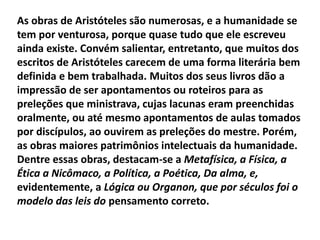 As obras de Aristóteles são numerosas, e a humanidade se
tem por venturosa, porque quase tudo que ele escreveu
ainda existe. Convém salientar, entretanto, que muitos dos
escritos de Aristóteles carecem de uma forma literária bem
definida e bem trabalhada. Muitos dos seus livros dão a
impressão de ser apontamentos ou roteiros para as
preleções que ministrava, cujas lacunas eram preenchidas
oralmente, ou até mesmo apontamentos de aulas tomados
por discípulos, ao ouvirem as preleções do mestre. Porém,
as obras maiores patrimônios intelectuais da humanidade.
Dentre essas obras, destacam-se a Metafísica, a Física, a
Ética a Nicômaco, a Política, a Poética, Da alma, e,
evidentemente, a Lógica ou Organon, que por séculos foi o
modelo das leis do pensamento correto.
 