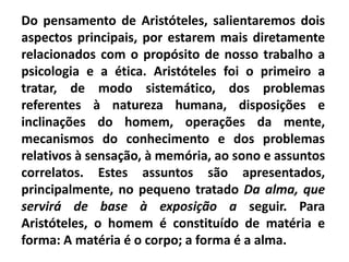 Do pensamento de Aristóteles, salientaremos dois
aspectos principais, por estarem mais diretamente
relacionados com o propósito de nosso trabalho a
psicologia e a ética. Aristóteles foi o primeiro a
tratar, de modo sistemático, dos problemas
referentes à natureza humana, disposições e
inclinações do homem, operações da mente,
mecanismos do conhecimento e dos problemas
relativos à sensação, à memória, ao sono e assuntos
correlatos. Estes assuntos são apresentados,
principalmente, no pequeno tratado Da alma, que
servirá de base à exposição a seguir. Para
Aristóteles, o homem é constituído de matéria e
forma: A matéria é o corpo; a forma é a alma.
 
