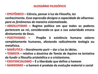 GLOSSÁRIO FILOSÓFICO
• EPISTÊMICO – Ciência, pensar à luz da Filosofia, ter
conhecimento. Essa expressão designa a capacidade de olharmos
para os fenômenos de maneira sistematizada.
• ABSOLUTISMO – Regime político em que todos os poderes
pertencem ao rei, considerando-se que a sua autoridade emana
diretamente de Deus.
• POSITIVISMO – Propõe à existência humana valores
completamente humanos, afastando radicalmente teologia ou
metafísica.
• MAIÊUTICA – literalmente parir – dar a luz ás ideias.
• TOMISTA – relativo a doutrina de Tomás de Aquino na tentativa
de fundir a filosofia aristotélica e o cristianismo.
• EXISTENCIALISMO – É a liberdade que define o homem
• MARXISMO – o homem é produto da evolução material e social
 