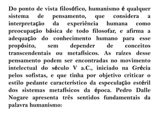 Do ponto de vista filosófico, humanismo é qualquer
sistema de pensamento, que considera a
interpretação da experiência humana como
preocupação básica de todo filosofar, e afirma a
adequação do conhecimento humano para esse
propósito, sem depender de conceitos
transcendentais ou metafísicos. As raízes desse
pensamento podem ser encontradas no movimento
intelectual do século V a.C., iniciado na Grécia
pelos sofistas, e que tinha por objetivo criticar o
estilo pedante característico da especulação estéril
dos sistemas metafísicos da época. Pedro Dalle
Nogare apresenta três sentidos fundamentais da
palavra humanismo:
 